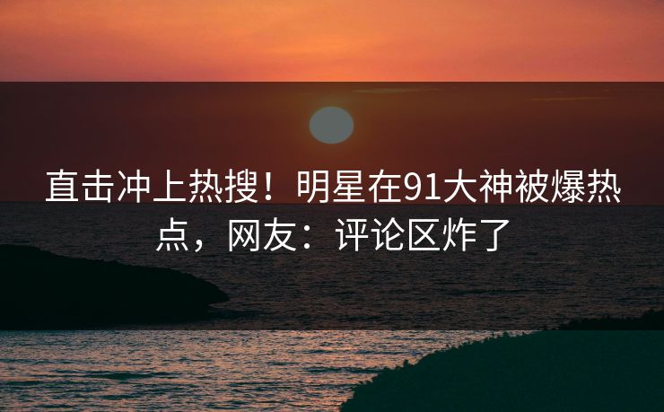 直击冲上热搜！明星在91大神被爆热点，网友：评论区炸了