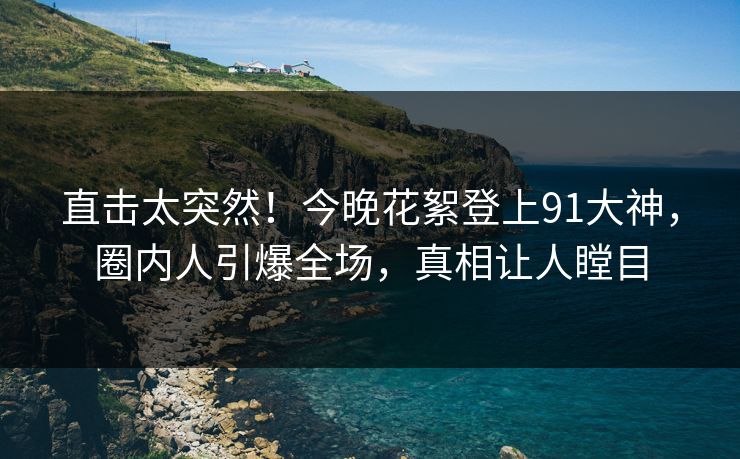 直击太突然！今晚花絮登上91大神，圈内人引爆全场，真相让人瞠目