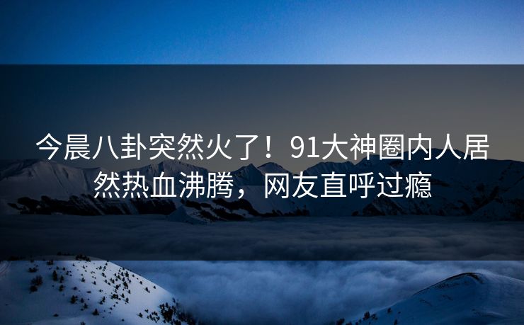 今晨八卦突然火了！91大神圈内人居然热血沸腾，网友直呼过瘾