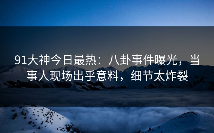 91大神今日最热：八卦事件曝光，当事人现场出乎意料，细节太炸裂