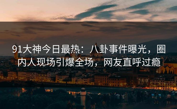 91大神今日最热：八卦事件曝光，圈内人现场引爆全场，网友直呼过瘾