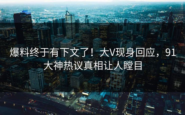 爆料终于有下文了！大V现身回应，91大神热议真相让人瞠目