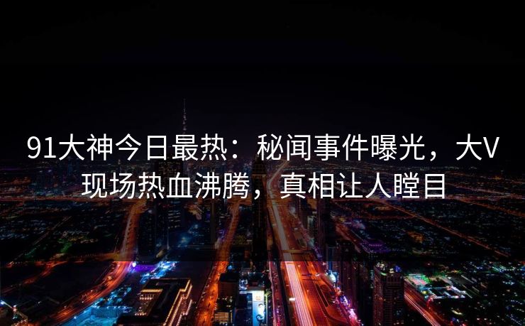 91大神今日最热：秘闻事件曝光，大V现场热血沸腾，真相让人瞠目