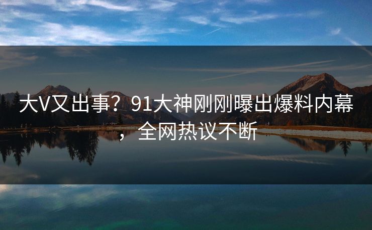 大V又出事？91大神刚刚曝出爆料内幕，全网热议不断
