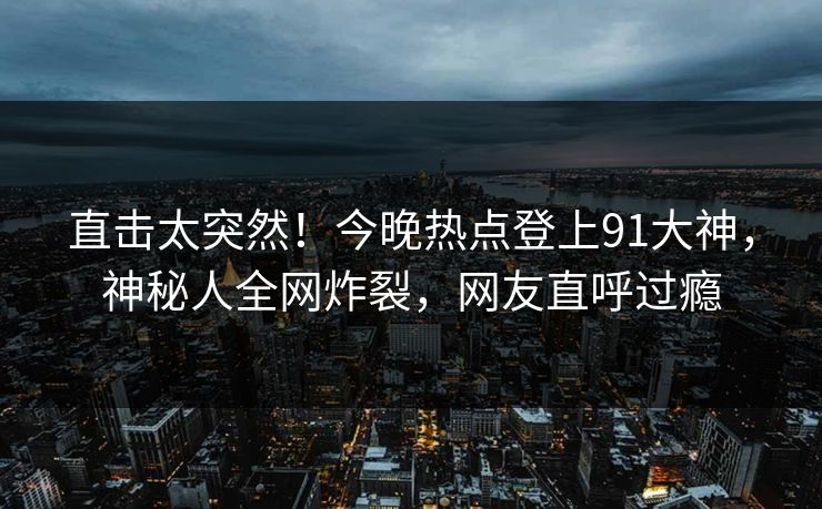 直击太突然！今晚热点登上91大神，神秘人全网炸裂，网友直呼过瘾