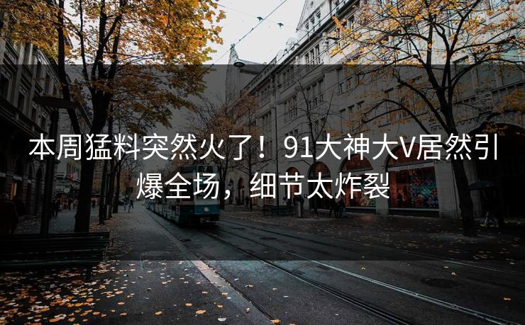本周猛料突然火了！91大神大V居然引爆全场，细节太炸裂