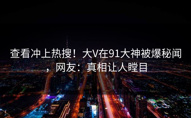 查看冲上热搜！大V在91大神被爆秘闻，网友：真相让人瞠目