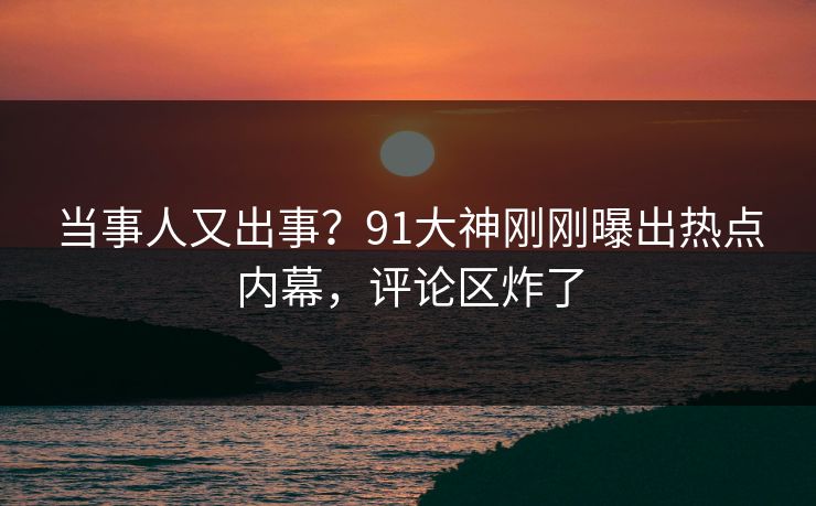 当事人又出事？91大神刚刚曝出热点内幕，评论区炸了