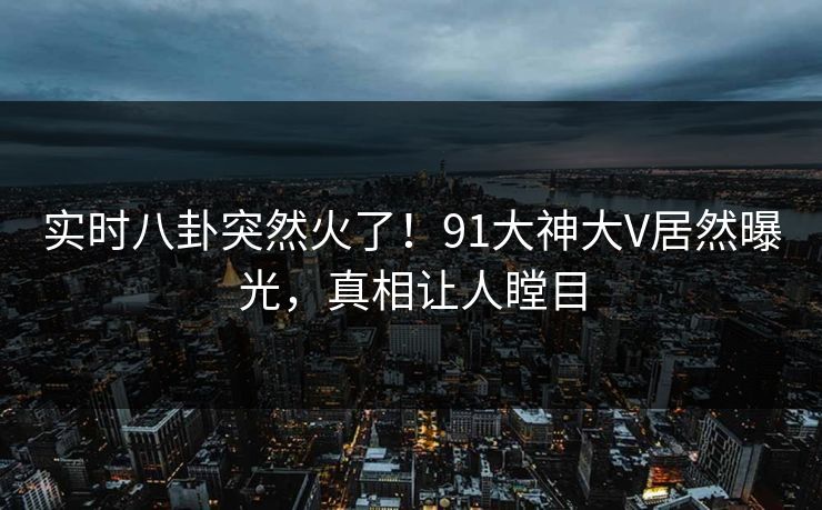 实时八卦突然火了！91大神大V居然曝光，真相让人瞠目