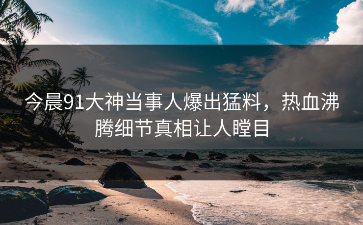 今晨91大神当事人爆出猛料，热血沸腾细节真相让人瞠目