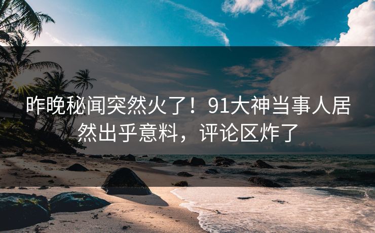 昨晚秘闻突然火了！91大神当事人居然出乎意料，评论区炸了