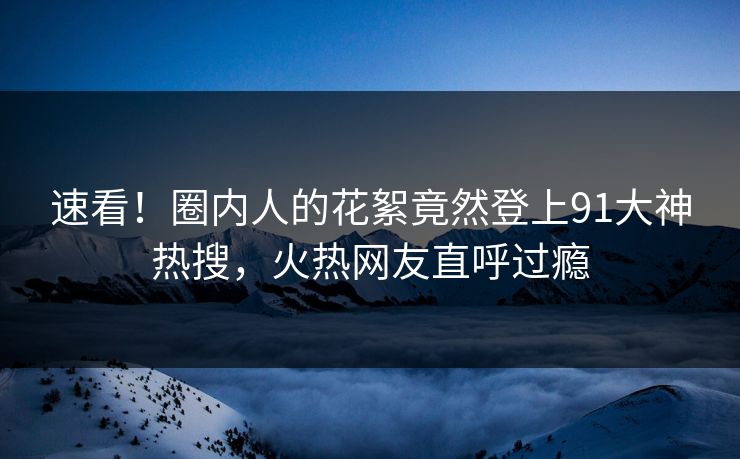 速看！圈内人的花絮竟然登上91大神热搜，火热网友直呼过瘾