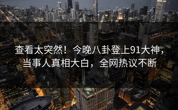 查看太突然！今晚八卦登上91大神，当事人真相大白，全网热议不断