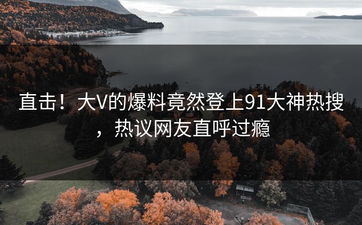 直击！大V的爆料竟然登上91大神热搜，热议网友直呼过瘾