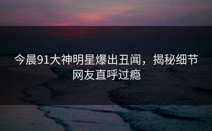 今晨91大神明星爆出丑闻，揭秘细节网友直呼过瘾