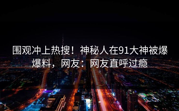 围观冲上热搜！神秘人在91大神被爆爆料，网友：网友直呼过瘾