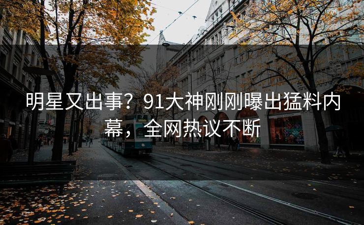 明星又出事？91大神刚刚曝出猛料内幕，全网热议不断