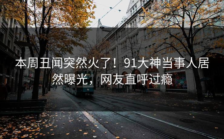 本周丑闻突然火了！91大神当事人居然曝光，网友直呼过瘾