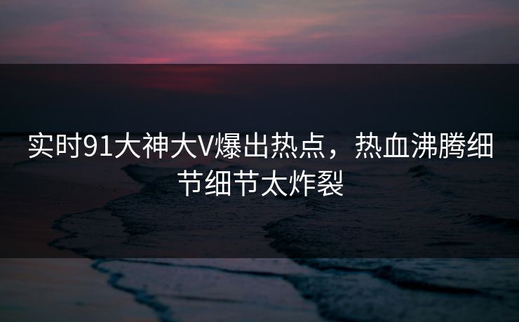 实时91大神大V爆出热点，热血沸腾细节细节太炸裂