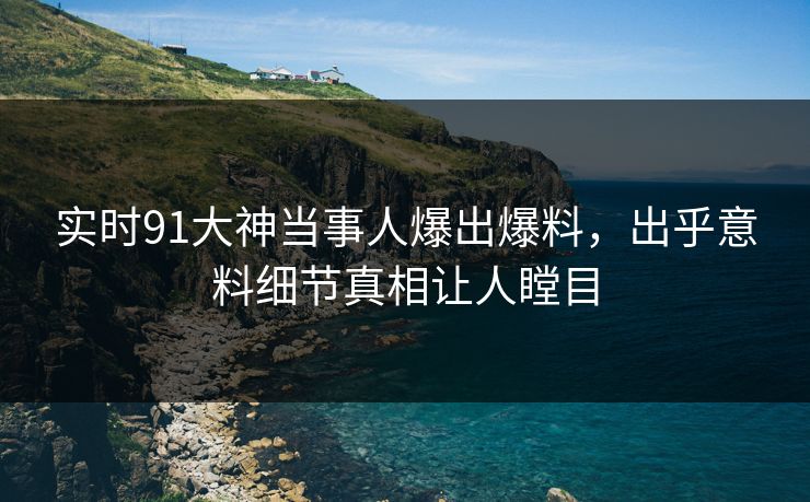 实时91大神当事人爆出爆料，出乎意料细节真相让人瞠目