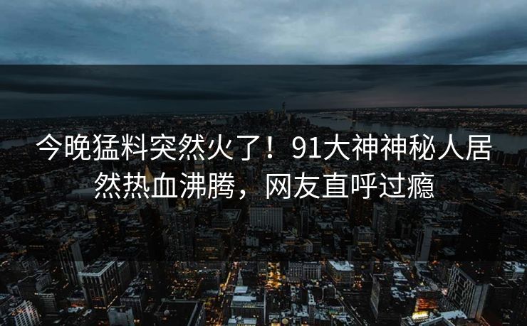 今晚猛料突然火了！91大神神秘人居然热血沸腾，网友直呼过瘾