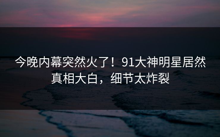 今晚内幕突然火了！91大神明星居然真相大白，细节太炸裂