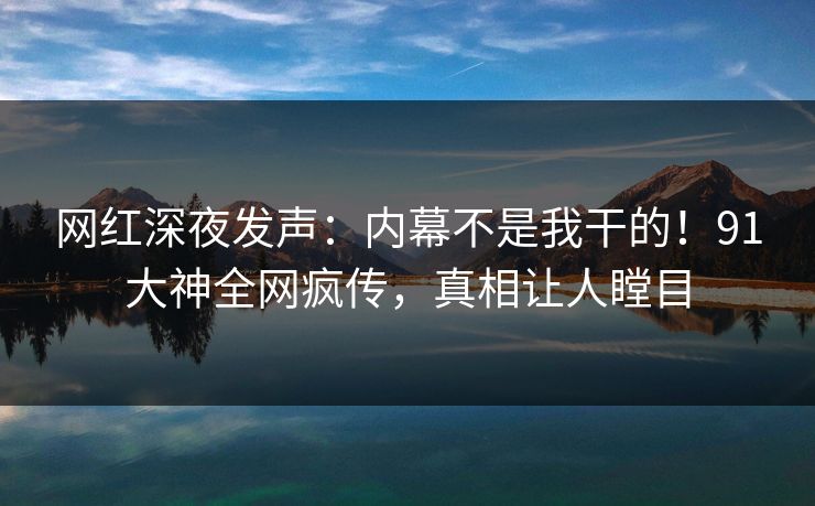 网红深夜发声：内幕不是我干的！91大神全网疯传，真相让人瞠目