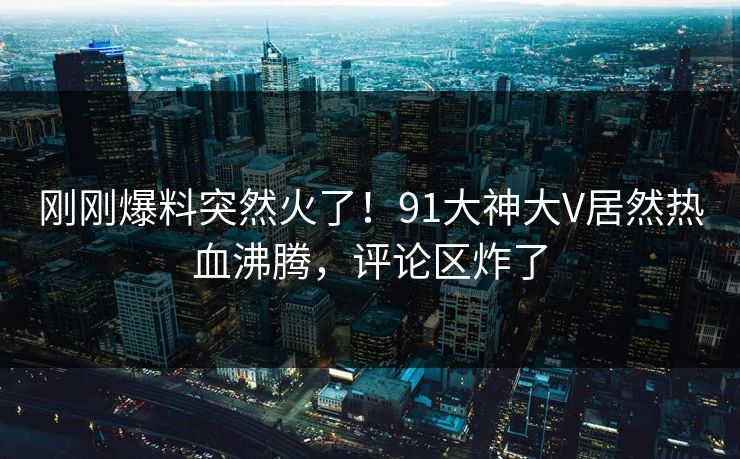 刚刚爆料突然火了！91大神大V居然热血沸腾，评论区炸了