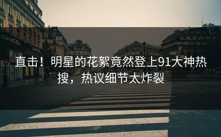直击！明星的花絮竟然登上91大神热搜，热议细节太炸裂