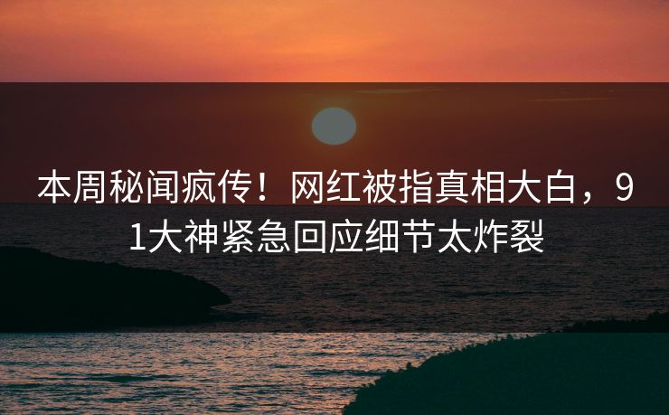 本周秘闻疯传！网红被指真相大白，91大神紧急回应细节太炸裂