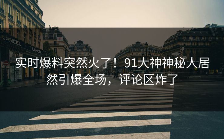 实时爆料突然火了！91大神神秘人居然引爆全场，评论区炸了