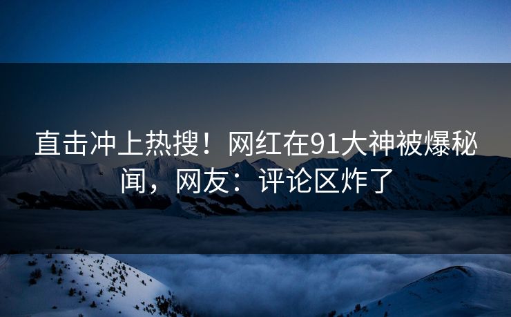 直击冲上热搜！网红在91大神被爆秘闻，网友：评论区炸了