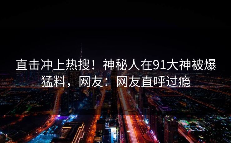 直击冲上热搜！神秘人在91大神被爆猛料，网友：网友直呼过瘾