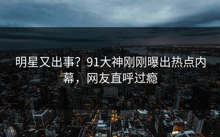明星又出事？91大神刚刚曝出热点内幕，网友直呼过瘾