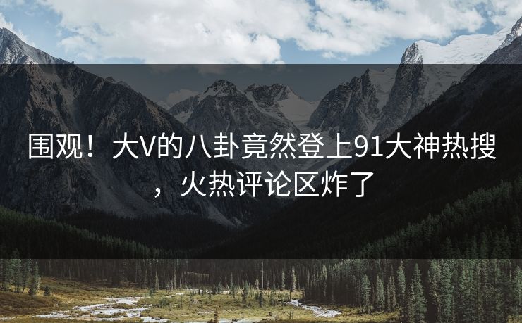 围观！大V的八卦竟然登上91大神热搜，火热评论区炸了