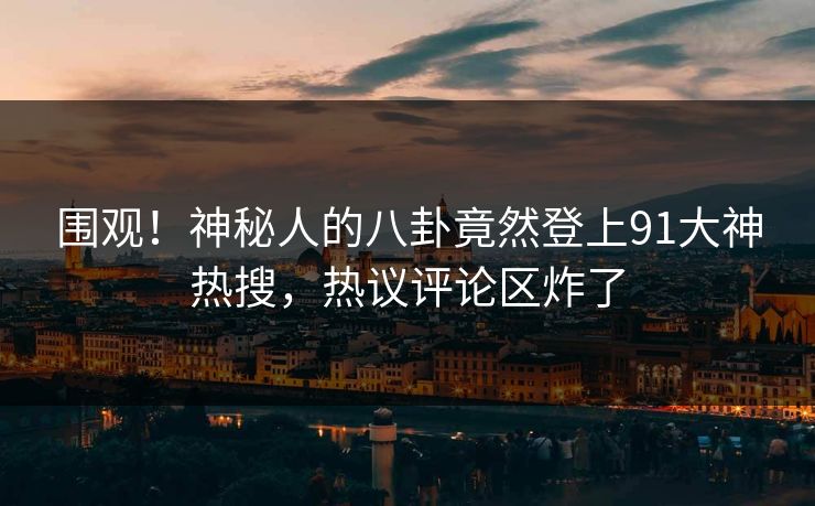 围观！神秘人的八卦竟然登上91大神热搜，热议评论区炸了
