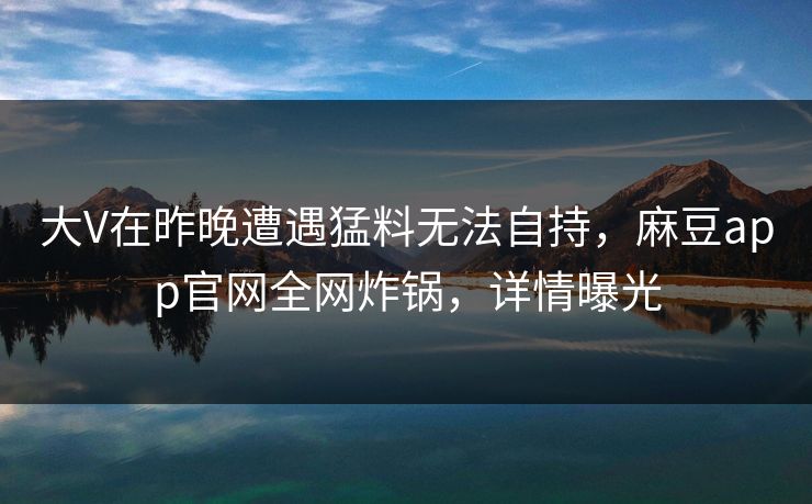 大V在昨晚遭遇猛料无法自持，麻豆app官网全网炸锅，详情曝光