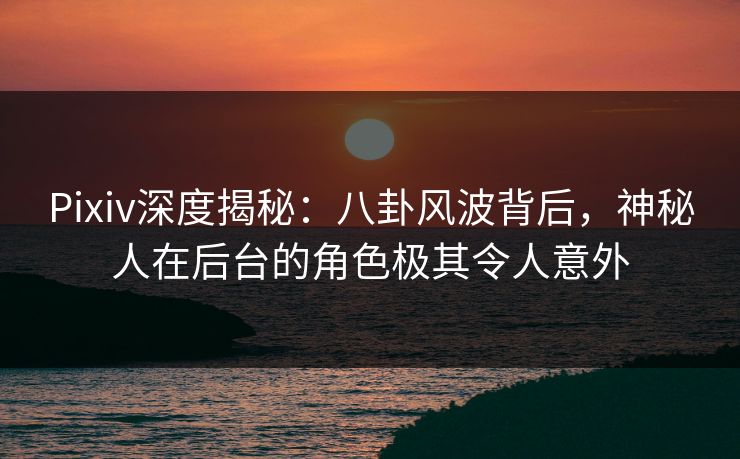 Pixiv深度揭秘：八卦风波背后，神秘人在后台的角色极其令人意外