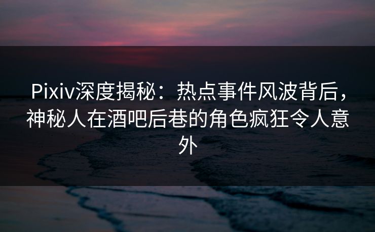 Pixiv深度揭秘：热点事件风波背后，神秘人在酒吧后巷的角色疯狂令人意外