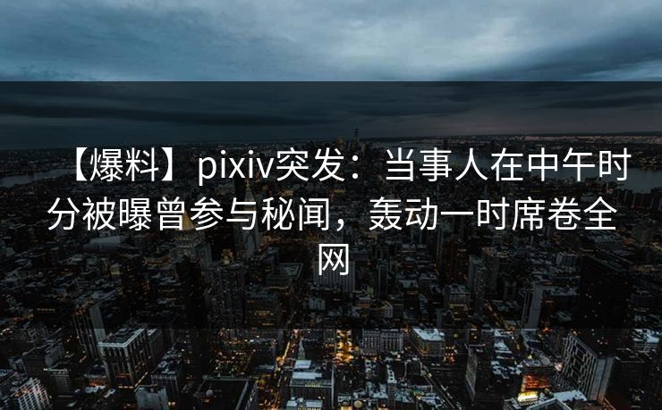 【爆料】pixiv突发：当事人在中午时分被曝曾参与秘闻，轰动一时席卷全网