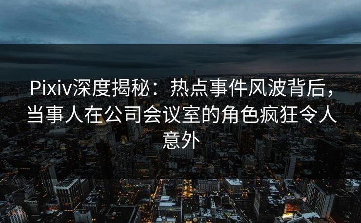 Pixiv深度揭秘：热点事件风波背后，当事人在公司会议室的角色疯狂令人意外