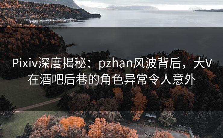 Pixiv深度揭秘：pzhan风波背后，大V在酒吧后巷的角色异常令人意外