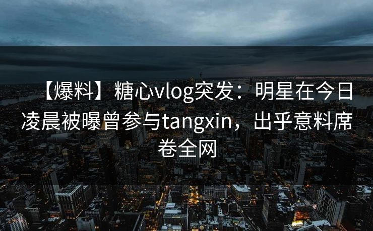 【爆料】糖心vlog突发：明星在今日凌晨被曝曾参与tangxin，出乎意料席卷全网