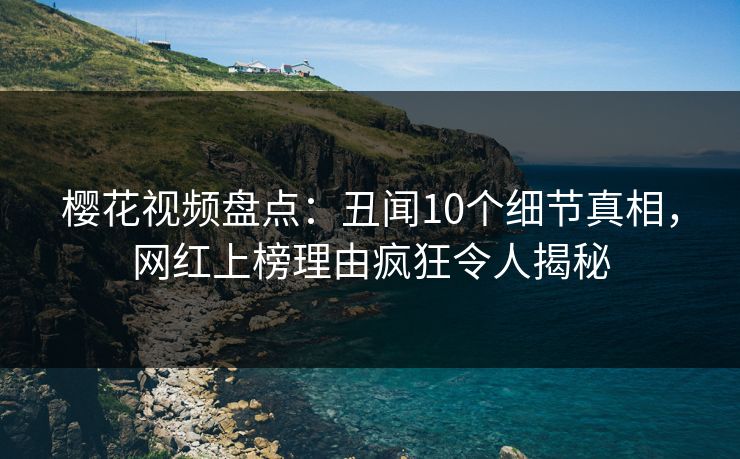 樱花视频盘点：丑闻10个细节真相，网红上榜理由疯狂令人揭秘