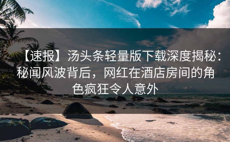 【速报】汤头条轻量版下载深度揭秘：秘闻风波背后，网红在酒店房间的角色疯狂令人意外