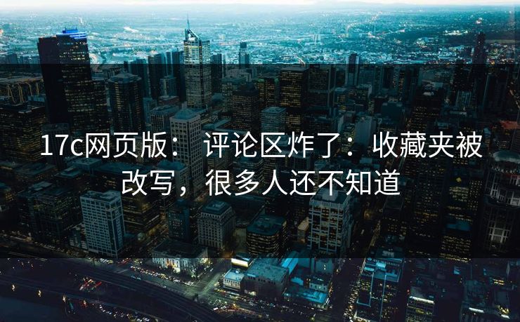 17c网页版： 评论区炸了：收藏夹被改写，很多人还不知道