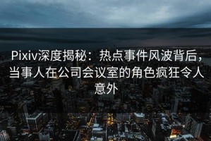 Pixiv深度揭秘：热点事件风波背后，当事人在公司会议室的角色疯狂令人意外