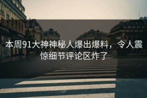 本周91大神神秘人爆出爆料，令人震惊细节评论区炸了