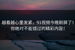 越看越心里发紧，91视频今晚刷屏了！你绝对不能错过的精彩内容！
