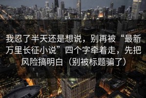 我忍了半天还是想说，别再被“最新万里长征小说”四个字牵着走，先把风险搞明白（别被标题骗了）